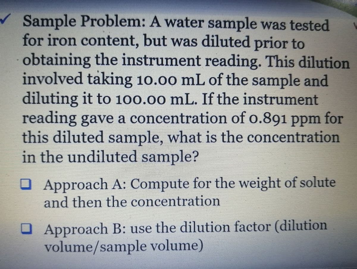 Sample Problem: A water sample was tested
for iron content, but was diluted prior to
obtaining the instrument reading. This dilution
involved taking 10.00 mL of the sample and
diluting it to 100.00 mL. If the instrument
reading gave a concentration of o.891 ppm for
this diluted sample, what is the concentration
in the undiluted sample?
O Approach A: Compute for the weight of solute
and then the concentration
O Approach B: use the dilution factor (dilution
volume/sample volume)
