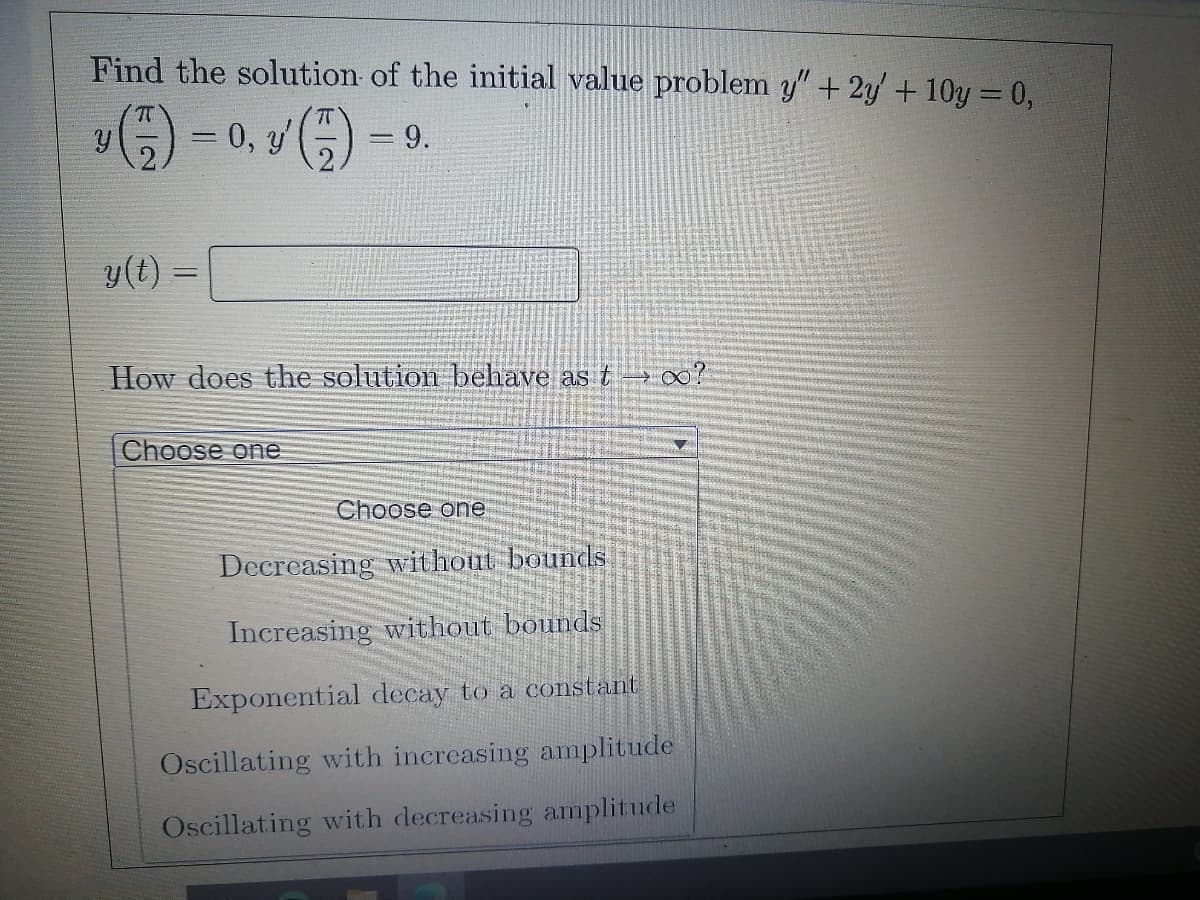 Find the solution of the initial value problem y" + 2y' + 10y = 0,
0, y'
=9.
y(t) =
How does the solution behave as t 0?
Choose one
Choose one
Decreasing without bounds
Increasing without bounds
Exponential decay to a constant
Oscillating with increasing amplitude
Oscillating with decreasing amplitude
