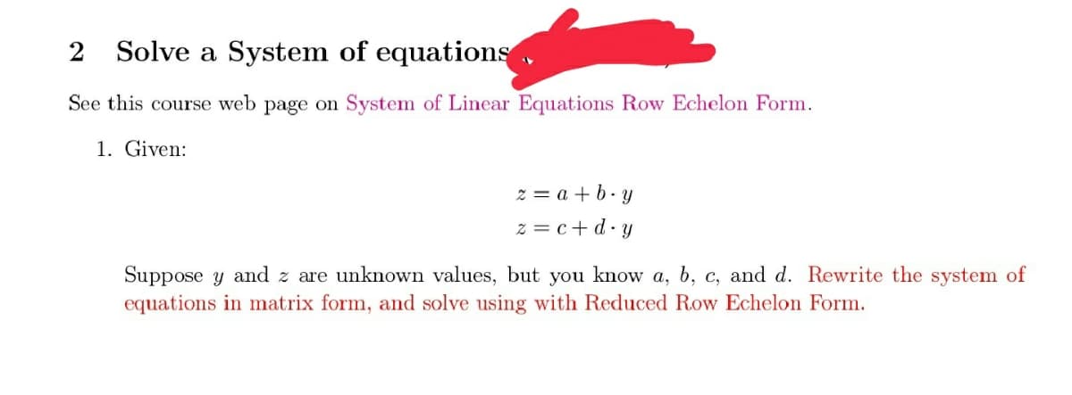 2 Solve a System of equations ,
See this course web page on System of Linear Equations Row Echelon Form.
1. Given:
z = a + b- y
z = c+ d-y
Suppose y and z are unknown values, but you know a, b, c, and d. Rewrite the system of
equations in matrix form, and solve using with Reduced Row Echelon Form.
