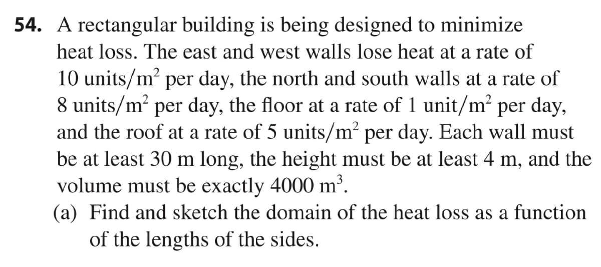 54. A rectangular building is being designed to minimize
heat loss. The east and west walls lose heat at a rate of
10 units/m? per day, the north and south walls at a rate of
8 units/m? per day, the floor at a rate of 1 unit/m²
and the roof at a rate of 5 units/m² per day. Each wall must
be at least 30 m long, the height must be at least 4 m, and the
volume must be exactly 4000 m³.
(a) Find and sketch the domain of the heat loss as a function
per day,
of the lengths of the sides.
