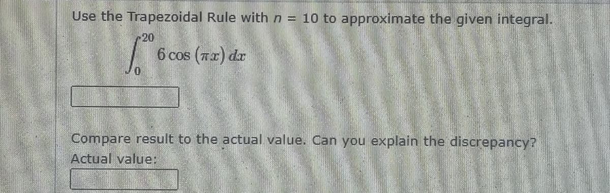 Use the Trapezoidal Rule with n = 10 to approximate the given integral.
20
6 cos (7r) dr
Compare result to the actual value. Can you explain the discrepancy?
Actual value:
