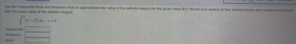 Use the Trapezoidal Rule and Simpson's Rule to approximate the value of the definite integral for the given value of n. Round your answer to four decimal places and compare the results
with the exact value of the definite integral.
(5 - x) dx, n = 6
Trapezoidal
Simpson's
exact
