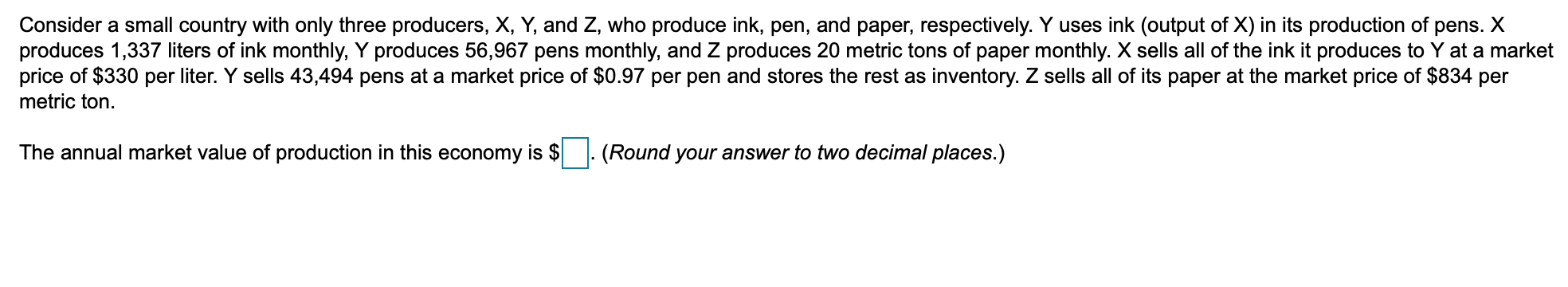 Consider a small country with only three producers, X, Y, and Z, who produce ink, pen, and paper, respectively. Y uses ink (output of X) in its production of pens. X
produces 1,337 liters of ink monthly, Y produces 56,967 pens monthly, and Z produces 20 metric tons of paper monthly. X sells all of the ink it produces to Y at a market
price of $330 per liter. Y sells 43,494 pens at a market price of $0.97 per pen and stores the rest as inventory. Z sells all of its paper at the market price of $834 per
metric ton
The annual market value of production in this economy is $
(Round your answer to two decimal places.)
