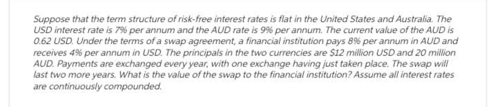 Suppose that the term structure of risk-free interest rates is flat in the United States and Australia. The
USD interest rate is 7% per annum and the AUD rate is 9% per annum. The current value of the AUD is
0.62 USD. Under the terms of a swap agreement, a financial institution pays 8% per annum in AUD and
receives 4% per annum in USD. The principals in the two currencies are $12 million USD and 20 million
AUD. Payments are exchanged every year, with one exchange having just taken place. The swap will
last two more years. What is the value of the swap to the financial institution? Assume all interest rates
are continuously compounded.