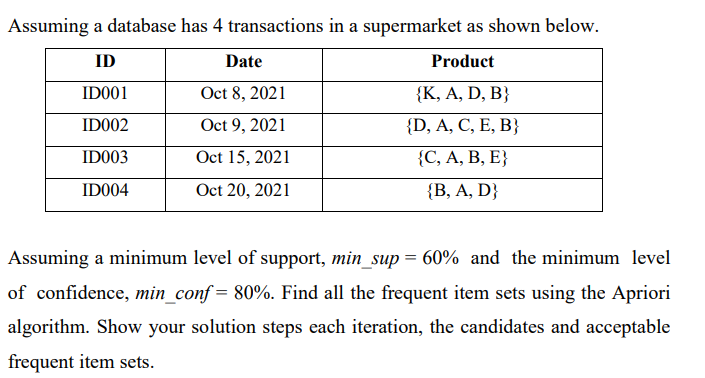 Assuming a database has 4 transactions in a supermarket as shown below.
ID
Date
Product
ID001
Oct 8, 2021
{K, A, D, B}
ID002
Oct 9, 2021
{D, A, C, E, B}
IDO03
Oct 15, 2021
{С, А, В, Е}
ID004
Oct 20, 2021
{В, А, D}
Assuming a minimum level of support, min_sup = 60% and the minimum level
of confidence, min_conf = 80%. Find all the frequent item sets using the Apriori
algorithm. Show your solution steps each iteration, the candidates and acceptable
frequent item sets.
