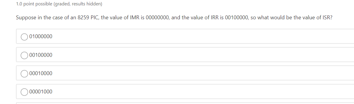 1.0 point possible (graded, results hidden)
Suppose in the case of an 8259 PIC, the value of IMR is 00000000, and the value of IRR is 00100000, so what would be the value of ISR?
01000000
00100000
00010000
00001000
