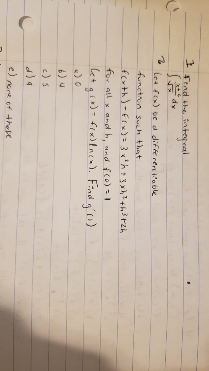 I Find the integral.
了d
let f(x) be d differentiable
function such that
f(xth)-F(x)= 3 x?h +3xhZ th3+Zh
for all x and h, and f(o) |
Cet qix)= f(x)lncx). Find q'o)
a) 0
6) 4
c) 5
d) a
e) none of these
