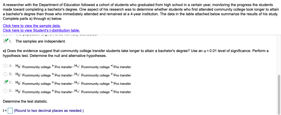 A researcher with the Department of Education followed a cohort of students who graduated from high school in a certain year, monitoring the progress the students
made toward completing a bachelor's degree. One aspect of his research was to determine whether students who first attended community college took longer to attain
a bachelor's degree than those who immediately attended and remained at a 4-year institution. The data in the table attached below summarize the results of his study.
Complete parts a) through e) below.
Click here to view the sample data.
Click here to view Student's t-distribution table.
r----- g -
YE. The samples are independent.
c) Does the evidence suggest that community college transfer students take longer to attain a bachelor's degree? Use an a = 0.01 level of significance. Perform a
hypothesis test. Determine the null and alternative hypotheses.
O A. Ho: Hcommunity college > Hno transfer: H;: Hcommunity college <Hno transfer
O B. Ho: Hcommunity college <Hno transfer: H1: Pcommunity college Hno transfer
O C. Ho: Hcommunity college = Hno transfer: H1:Hcommunity college > Pno transfer
O D. Ho: Hcommunity college = Hno transfer H;: Hcommunity college <Hno transfer
Determine the test statistic.
t=
(Round to two decimal places as needed.)
