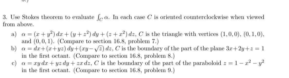 3. Use Stokes theorem to evaluate f a. In each case C is oriented counterclockwise when viewed
from above.
(x+y?) dr + (y + z²) dy + (z + a²) dz, C is the triangle with vertices (1,0,0), (0, 1,0),
and (0,0, 1). (Compare to section 16.8, problem 7.)
b) a = dx+(x+yz) dy+(ay-VE) dz, C is the boundary of the part of the plane 3x+2y+z = 1
in the first octant. (Compare to section 16.8, problem 8.)
c) a = ry dr+ yz dy + za dz, C is the boundary of the part of the paraboloid z = 1 – 22 – y?
in the first octant. (Compare to section 16.8, problem 9.)
a) a =
