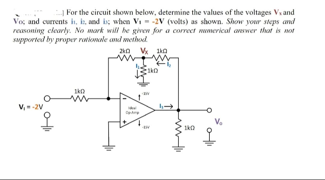 --] For the circuit shown below, determine the values of the voltages Vx and
Vo; and currents i1, i2, and i3; when Vi = -2V (volts) as shown. Show your steps and
reasoning clearly. No mark will be given for a correct mumerical answer that is not
supported by proper rationale amd method.
2kn Vx 1ko
1kO
1ko
+15V
V, = -2V
Ideal
Op Amp
+
-15V
1ko
