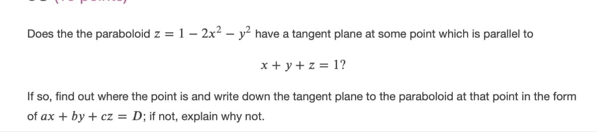 Does the the paraboloid z = 1 – 2x² – y² have a tangent plane at some point which is parallel to
x + y + z = 1?
If so, find out where the point is and write down the tangent plane to the paraboloid at that point in the form
of ax + by + cz = D; if not, explain why not.
