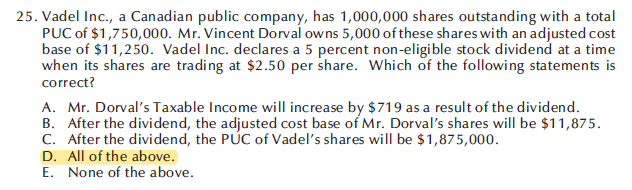 25. Vadel Inc., a Canadian public company, has 1,000,000 shares outstanding with a total
PUC of $1,750,000. Mr. Vincent Dorval owns 5,000 of these shares with an adjusted cost
base of $11,250. Vadel Inc. declares a 5 percent non-eligible stock dividend at a time
when its shares are trading at $2.50 per share. Which of the following statements is
correct?
A. Mr. Dorval's Taxable Income will increase by $719 as a result of the dividend.
B. After the dividend, the adjusted cost base of Mr. Dorval's shares will be $11,875.
C. After the dividend, the PUC of Vadel's shares will be $1,875,000.
D. All of the above.
E. None of the above.