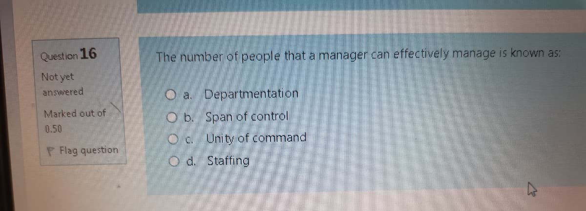 Question 16
The number of people that a manager can effectively manage is known as:
Not yet
answered
O a. Departmentation
Marked out of
O b. Span of control
0.50
Oc Unity of command
P Flag question
O d. Staffing
