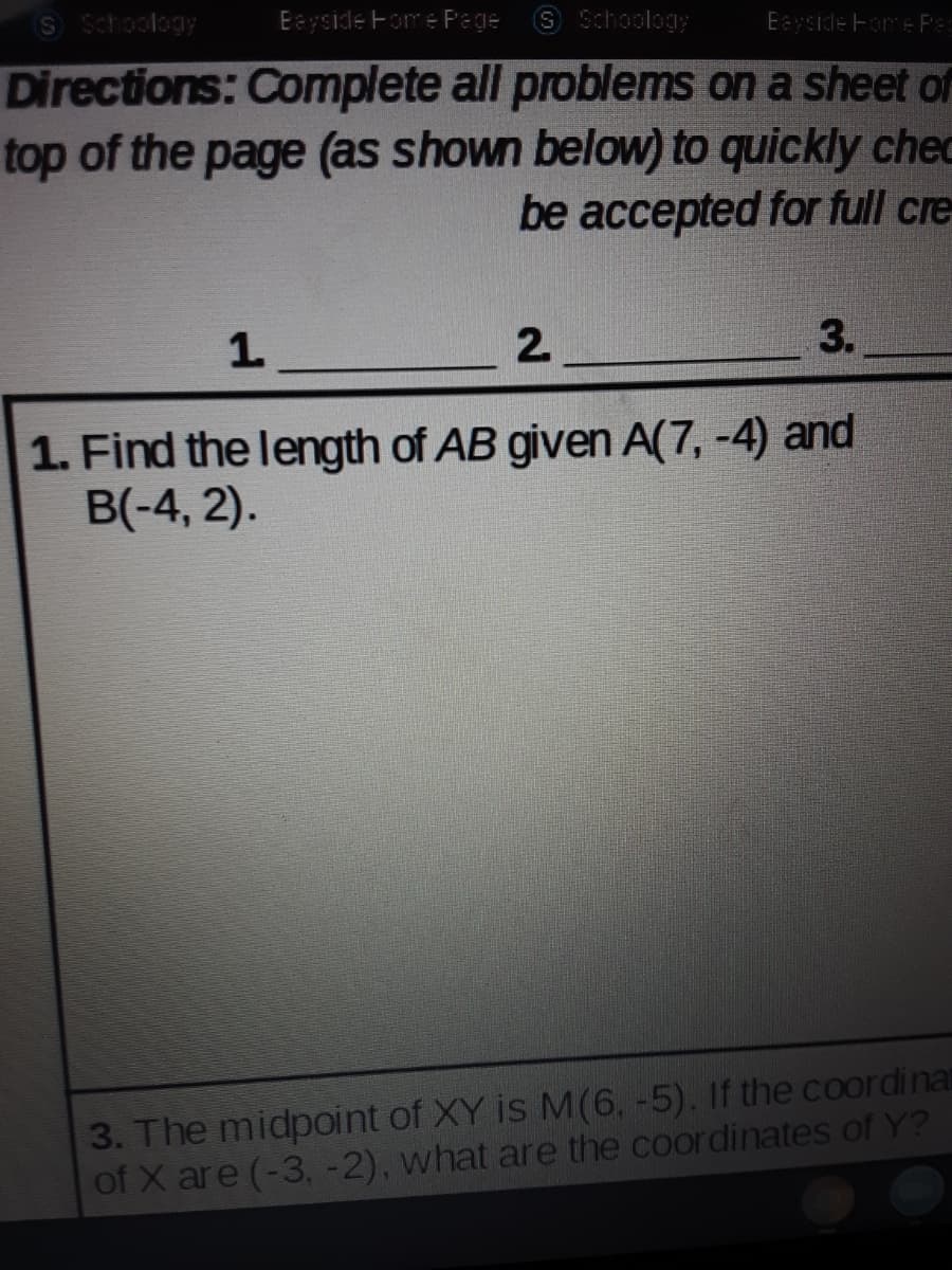 S Schoology
Eayside Fome Page
S Schoology
Eayside Fore Pe
Directions: Complete all problems on a sheet or
top of the page (as shown below) to quickly chec
be accepted for full cre
1.
2.
3.
1. Find the length of AB given A(7, -4) and
B(-4, 2).
3. The midpoint of XY is M(6, -5). If the coordina
of X are (-3, -2), what are the coordinates of Y?
