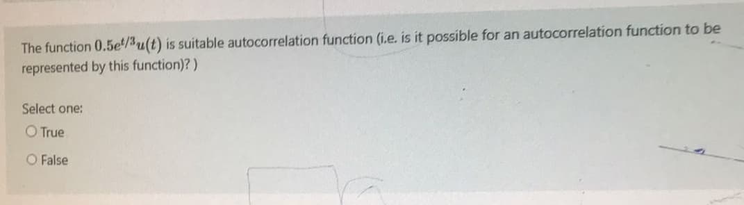 The function 0.5e/3u(t) is suitable autocorrelation function (i.e. is it possible for an autocorrelation function to be
represented by this function)?)
Select one:
O True
O False