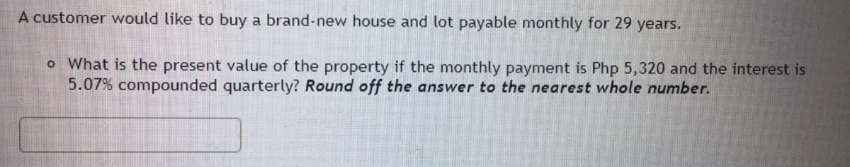 A customer would like to buy a brand-new house and lot payable monthly for 29 years.
o What is the present value of the property if the monthly payment is Php 5,320 and the interest is
5.07% compounded quarterly? Round off the answer to the nearest whole number.
