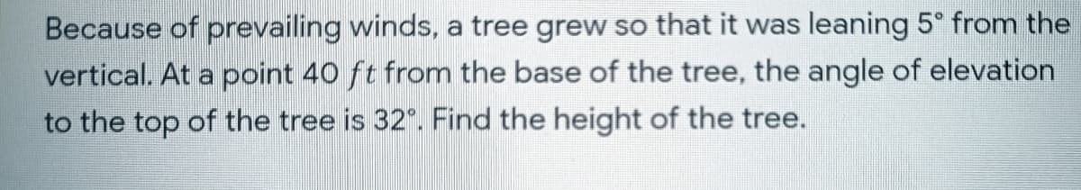 Because of prevailing winds, a tree grew so that it was leaning 5° from the
vertical. At a point 40 ft from the base of the tree, the angle of elevation
to the top of the tree is 32". Find the height of the tree.
