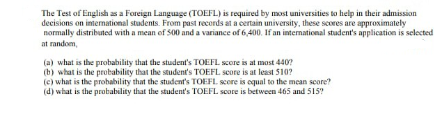 The Test of English as a Foreign Language (TOEFL) is required by most universities to help in their admission
decisions on international students. From past records at a certain university, these scores are approximately
normally distributed with a mean of 500 and a variance of 6,400. If an international student's application is selected
at random,
(a) what is the probability that the student's TOEFL score is at most 440?
(b) what is the probability that the student's TOEFL score is at least 510?
(c) what is the probability that the student's TOEFL score is equal to the mean score?
(d) what is the probability that the student's TOEFL score is between 465 and 515?
