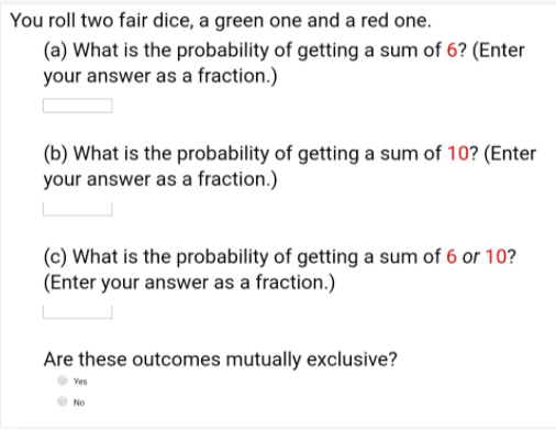 You roll two fair dice, a green one and a red one.
(a) What is the probability of getting a sum of 6? (Enter
your answer as a fraction.)
(b) What is the probability of getting a sum of 10? (Enter
your answer as a fraction.)
(c) What is the probability of getting a sum of 6 or 10?
(Enter your answer as a fraction.)
Are these outcomes mutually exclusive?
Yes
No
