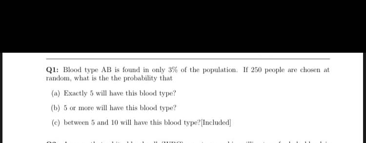 Q1: Blood type AB is found in only 3% of the population. If 250 people are chosen at
random, what is the the probability that
(a) Exactly 5 will have this blood type?
(b) 5 or more will have this blood type?
(c) between 5 and 10 will have this blood type? Included]
