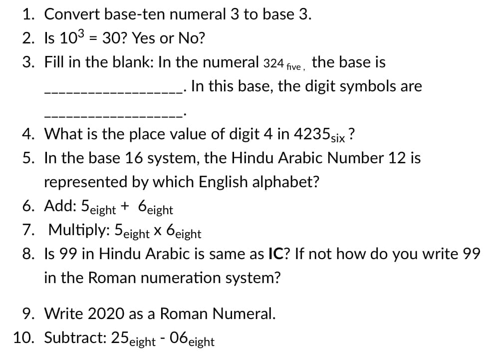 1. Convert base-ten numeral 3 to base 3.
2. Is 103 = 3O? Yes or No?
%3D
3. Fill in the blank: In the numeral 324 five, the base is
In this base, the digit symbols are
4. What is the place value of digit 4 in 4235six ?
5. In the base 16 system, the Hindu Arabic Number 12 is
represented by which English alphabet?
6. Add: 5eight + 6eight
7. Multiply: 5eight × 6eight|
8. Is 99 in Hindu Arabic is same as IC? If not how do you write 99
in the Roman numeration system?
9. Write 2020 as a Roman Numeral.
10. Subtract: 25eight - 06eight
