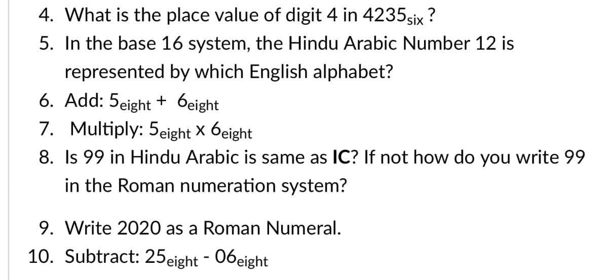 4. What is the place value of digit 4 in 4235six ?
5. In the base 16 system, the Hindu Arabic Number 12 is
represented by which English alphabet?
6. Add: 5eight + 6eight
7. Multiply: 5eight × 6eight
8. Is 99 in Hindu Arabic is same as IC? If not how do you write 99
in the Roman numeration system?
9. Write 2020 as a Roman Numeral.
10. Subtract: 25eight - 06eight|
