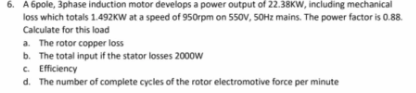 6. A 6pole, 3phase induction motor develops a power output of 22.38KW, including mechanical
loss which totals 1.492KW at a speed of 950rpm on 550V, 50Hz mains. The power factor is 0.88.
Calculate for this load
a. The rotor copper loss
b. The total input if the stator losses 2000W
c. Efficiency
d. The number of complete cycles of the rotor electromotive force per minute