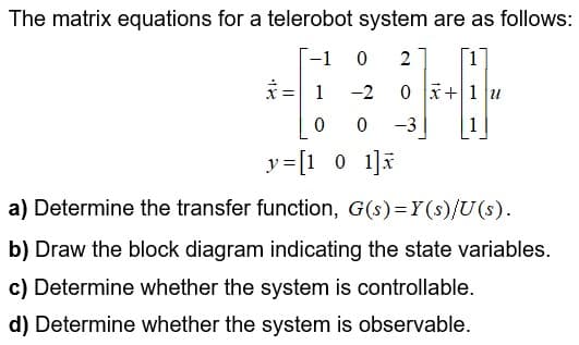 The matrix equations for a telerobot system are as follows:
-1
2
[1
ミ=
1
-2
0 x+1 u
-3
y=[1 0 1]a
a) Determine the transfer function, G(s)=Y(s)/U(s).
b) Draw the block diagram indicating the state variables.
c) Determine whether the system is controllable.
d) Determine whether the system is observable.
