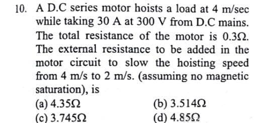 10. A D.C series motor hoists a load at 4 m/sec
while taking 30 A at 300 V from D.C mains.
The total resistance of the motor is 0.3N.
The external resistance to be added in the
motor circuit to slow the hoisting speed
from 4 m/s to 2 m/s. (assuming no magnetic
saturation), is
(a) 4.352
(c) 3.7452
(b) 3.5142
(d) 4.85
