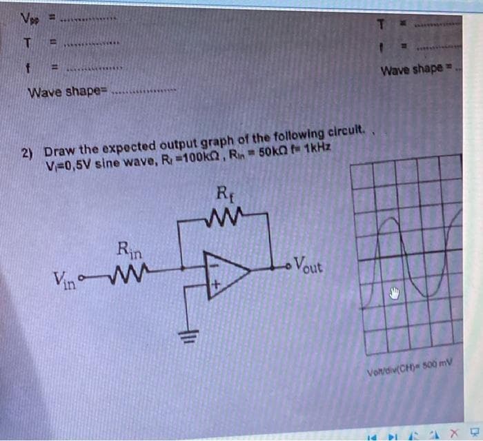 Vpp =
T.
%3D
Wave shape=
Wave shape=
2) Draw the expected output graph of the following circult.
V=0,5V sine wave, R=100k, Rn 50k0 fe 1kHz
Rf
Rin
Vin W
Vout
Votdiv(CH) 500 mV
