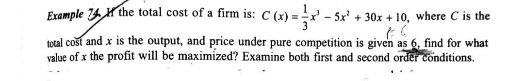 Example 74 Hthe total cost of a firm is: C (x) = x' - 5x? + 30x + 10, where C is the
total cost and x is the output, and price under pure competition is given as 6, find for what
value of x the profit will be maximized? Examine both first and second order conditions.
