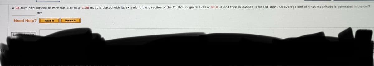 11
A 24-turn circular coil of wire has diameter 1.08 m. It is placed with its axis along the direction of the Earth's magnetic field of 40.0 μT and then in 0.200 s is flipped 180°. An average emf of what magnitude is generated in the coil?
Need Help?
mV
Read It
Watch It
Submit Answer