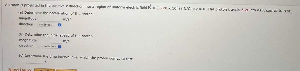 A proton is projected in the positive x direction into a region of uniform electric field E = (-6.20 x 105) î N/C at t = 0. The proton travels 6.20 cm as it comes to rest.
(a) Determine the acceleration of the proton.
m/s²
magnitude
direction ---Select---
(b) Determine the initial speed of the proton.
m/s
C
magnitude
direction ---Select---0
(c) Determine the time interval over which the proton comes to rest.
S
Need Help?
Read la