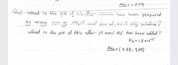 Ans.: - 0.09
Qn what is the PH of abafer which has been preparl
by miaing 25 Ay ch el 200 ml, 0i M vig soiution ?
what is the p# of this after 10 mmul Hel has been udded ?
Aas.: ( 4.88, 9.09)
