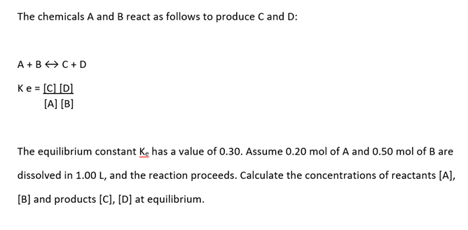The chemicals A and B react as follows to produce C and D:
A + B+C + D
Ke = [C] [D]
%3D
[A] [B]
The equilibrium constant Ke has a value of 0.30. Assume 0.20 mol of A and 0.50 mol of B are
dissolved in 1.00 L, and the reaction proceeds. Calculate the concentrations of reactants [A],
[B] and products [C], [D] at equilibrium.
