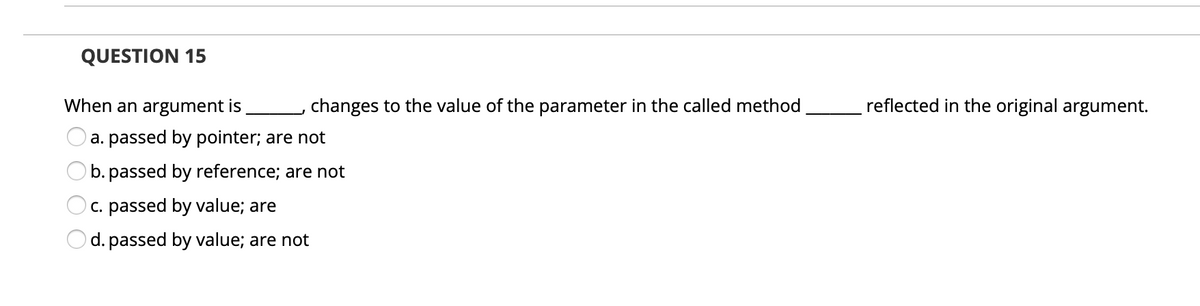 QUESTION 15
When an argument is
changes to the value of the parameter in the called method
reflected in the original argument.
a. passed by pointer; are not
b. passed by reference; are not
c. passed by value; are
d. passed by value; are not
O O O
