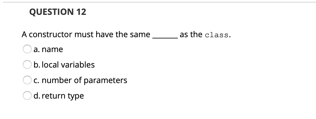 QUESTION 12
A constructor must have the same
as the class.
a. name
b. local variables
c. number of parameters
d. return type
O O O O
