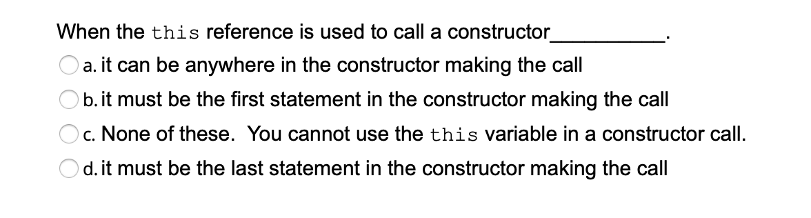 When the this reference is used to call a constructor_
a. it can be anywhere in the constructor making the call
b. it must be the first statement in the constructor making the call
Oc. None of these. You cannot use the this variable in a constructor call.
Od. it must be the last statement in the constructor making the call
