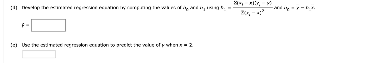 E(x, - x)(Y, – y)
and b1
using b1
and b, = y - b,x.
=
(d) Develop the estimated regression equation by computing the values of bo
£(x, - x)²
ŷ =
(e) Use the estimated regression equation to predict the value of y when x = 2.
