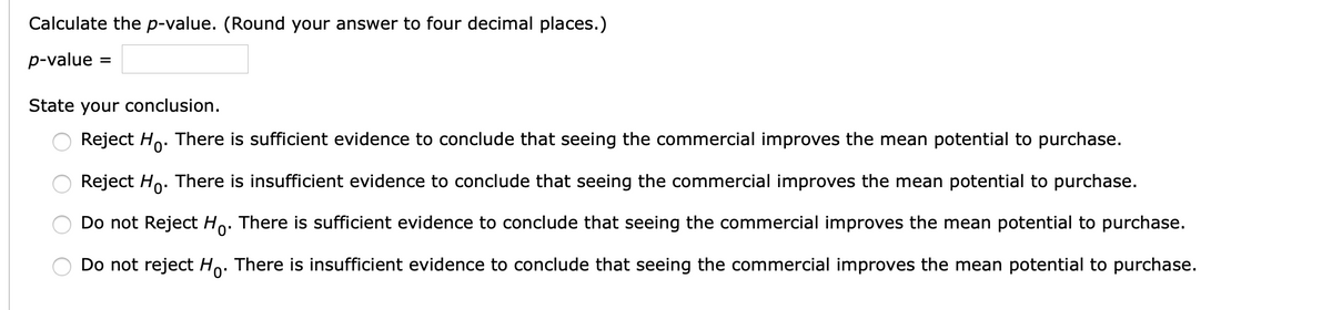 Calculate the p-value. (Round your answer to four decimal places.)
p-value =
State your conclusion.
Reject Ho. There is sufficient evidence to conclude that seeing the commercial improves the mean potential to purchase.
Reject Ho. There is insufficient evidence to conclude that seeing the commercial improves the mean potential to purchase.
Do not Reject Ho. There is sufficient evidence to conclude that seeing the commercial improves the mean potential to purchase.
Do not reject Ho: There is insufficient evidence to conclude that seeing the commercial improves the mean potential to purchase.
