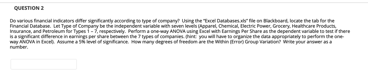 QUESTION 2
Do various financial indicators differ significantly according to type of company? Using the "Excel Databases.xls" file on Blackboard, locate the tab for the
Financial Database. Let Type of Company be the independent variable with seven levels (Apparel, Chemical, Electric Power, Grocery, Healthcare Products,
Insurance, and Petroleum for Types 1 - 7, respectively. Perform a one-way ANOVA using Excel with Earnings Per Share as the dependent variable to test if there
is a significant difference in earnings per share between the 7 types of companies. (hint: you will have to organize the data appropriately to perform the one-
way ANOVA in Excel). Assume a 5% level of significance. How many degrees of freedom are the Within (Error) Group Variation? Write your answer as a
number.
