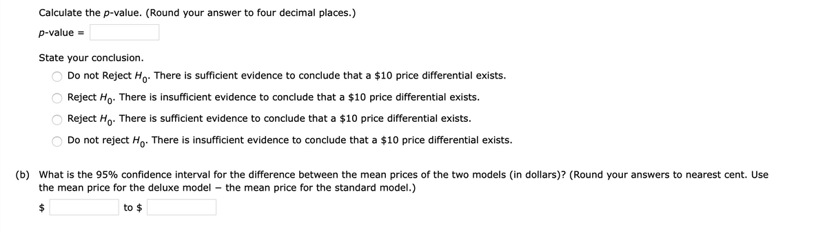 Calculate the p-value. (Round your answer to four decimal places.)
p-value
%3D
State your conclusion.
Do not Reject Ho. There is sufficient evidence to conclude that a $10 price differential exists.
Reject Ho. There is insufficient evidence to conclude that a $10 price differential exists.
Reject Ho.
There is sufficient evidence to conclude that a $10 price differential exists.
Do not reject Ho. There is insufficient evidence to conclude that a $10 price differential exists.
(b) What is the 95% confidence interval for the difference between the mean prices of the two models (in dollars)? (Round your answers to nearest cent. Use
the mean price for the deluxe model
the mean price for the standard model.)
$
to $
