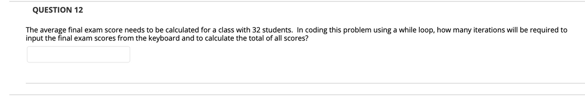 QUESTION 12
The average final exam score needs to be calculated for a class with 32 students. In coding this problem using a while loop, how many iterations will be required to
input the final exam scores from the keyboard and to calculate the total of all scores?
