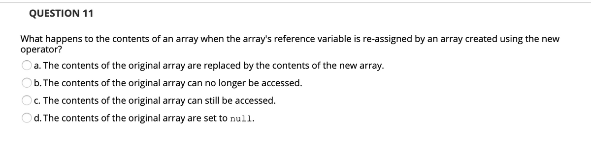 QUESTION 11
What happens to the contents of an array when the array's reference variable is re-assigned by an array created using the new
operator?
a. The contents of the original array are replaced by the contents of the new array.
b. The contents of the original array can no longer be accessed.
Oc. The contents of the original array can still be accessed.
d. The contents of the original array are set to null.
