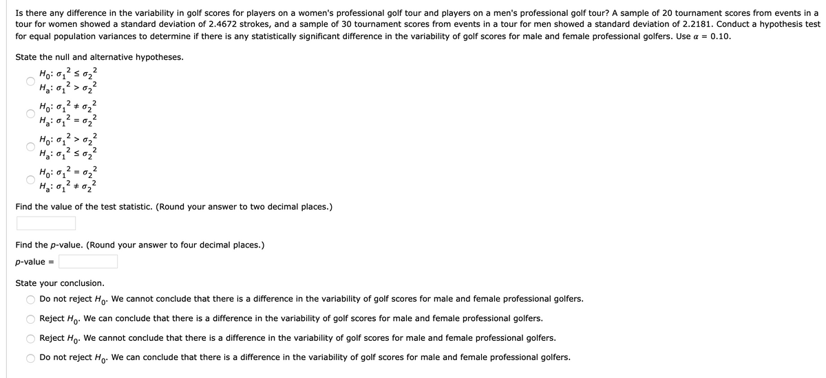 Is there any difference in the variability in golf scores for players on a women's professional golf tour and players on a men's professional golf tour? A sample of 20 tournament scores from events in a
tour for women showed a standard deviation of 2.4672 strokes, and a sample of 30 tournament scores from events in a tour for men showed a standard deviation of 2.2181. Conduct a hypothesis test
for equal population variances to determine if there is any statistically significant difference in the variability of golf scores for male and female professional golfers. Use a = 0.10.
State the null and alternative hypotheses.
Ho: 0,2 s 0,2
2
2
Ha: 01
> 02
2
Ho: 01
+ 02
H3: 0,2 = 0,2
Ha: 01
%3D
2
Ho: 01
2
>
02
2
2
2
2
Ho: 01
02
H3: 0,? *
Ha: 01
02
Find the value of the test statistic. (Round your answer to two decimal places.)
Find the p-value. (Round your answer to four decimal places.)
p-value
%3D
State your conclusion.
Do not reject Ho. We cannot conclude that there is a difference in the variability of golf scores for male and female professional golfers.
Reject Ho. We can conclude that there is a difference in the variability of golf scores for male and female professional golfers.
Reject Ho. We cannot conclude that there is a difference in the variability of golf scores for male and female professional golfers.
Do not reject Ho. We can conclude that there is a difference in the variability of golf scores for male and female professional golfers.
0'

