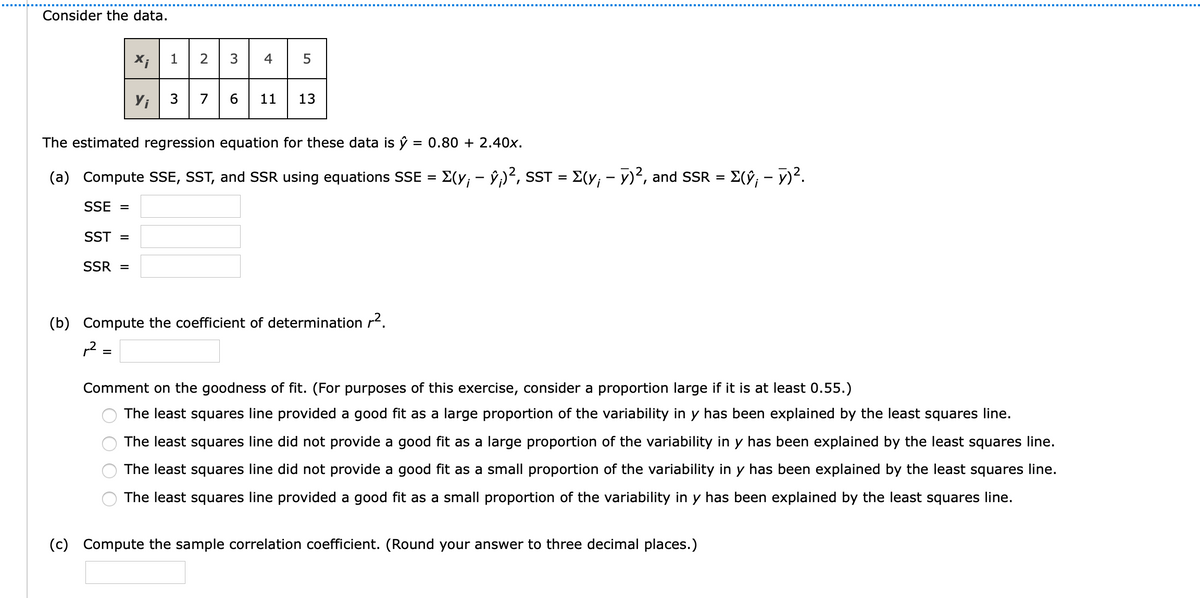 Consider the data.
1
4
Yi
7
6.
11
The estimated regression equation for these data is ŷ
= 0.80 + 2.40x.
(a) Compute SSE, SST, and SSR using equations SSE = E(y; - ŷ;)², sST = E(y; - y)², and SSR = E(ŷ; - 7)².
SSE =
SST =
SSR =
(b) Compute the coefficient of determination r.
p2 =
Comment on the goodness of fit. (For purposes of this exercise, consider a proportion large if it is at least 0.55.)
The least squares line provided a good fit as a large proportion of the variability in y has been explained by the least squares line.
The least squares line did not provide a good fit as a large proportion of the variability in y has been explained by the least squares line.
The least squares line did not provide a good fit as a small proportion of the variability in y has been explained by the least squares line.
The least squares line provided a good fit as a small proportion of the variability in y has been explained by the least squares line.
(c) Compute the sample correlation coefficient. (Round your answer to three decimal places.)
13
O O O

