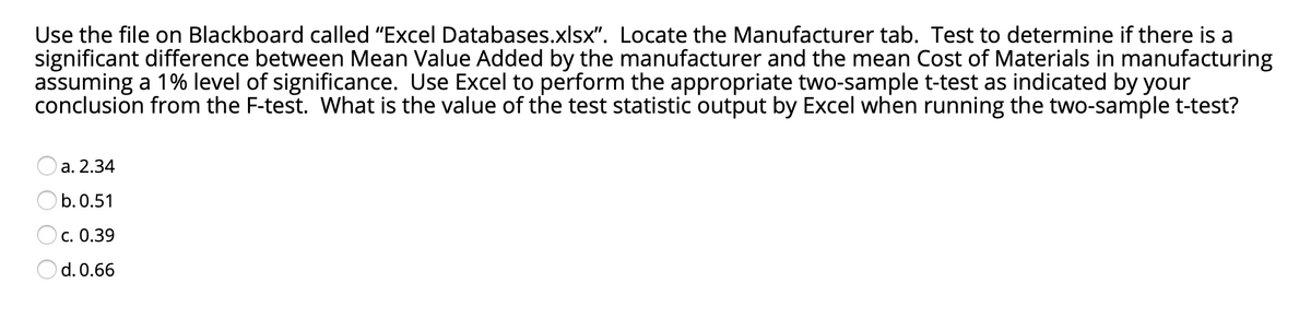 Use the file on Blackboard called "Excel Databases.xlsx". Locate the Manufacturer tab. Test to determine if there is a
significant difference between Mean Value Added by the manufacturer and the mean Cost of Materials in manufacturing
assuming a 1% level of significance. Use Excel to perform the appropriate two-sample t-test as indicated by your
conclusion from the F-test. What is the value of the test statistic output by Excel when running the two-sample t-test?
a. 2.34
b. 0.51
c. 0.39
Od. 0.66

