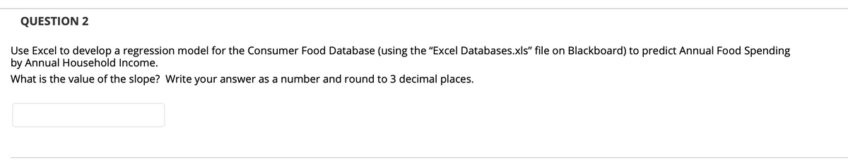 QUESTION 2
Use Excel to develop a regression model for the Consumer Food Database (using the "Excel Databases.xls" file on Blackboard) to predict Annual Food Spending
by Annual Household Income.
What is the value of the slope? Write your answer as a number and round to 3 decimal places.
