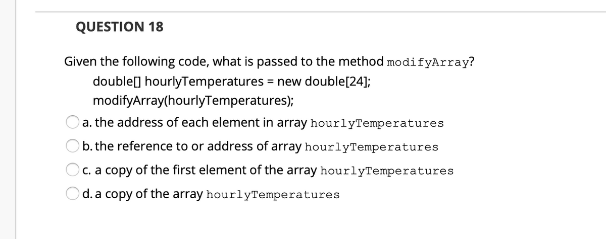 QUESTION 18
Given the following code, what is passed to the method modifyArray?
double[] hourlyTemperatures = new double[24];
modifyArray(hourlyTemperatures);
a. the address of each element in array hourlyTemperatures
b. the reference to or address of array hourlyTemperatures
C. a copy of the first element of the array hourlyTemperatures
d. a copy of the array hourlyTemperatures
