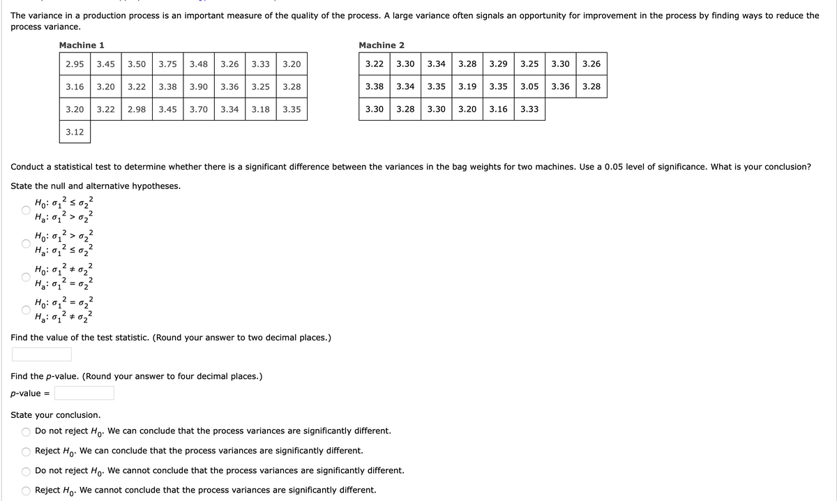The variance in a production process is an important measure of the quality of the process. A large variance often signals an opportunity for improvement in the process by finding ways to reduce the
process variance.
Machine 1
Machine 2
2.95
3.45
3.50
3.75
3.48
3.26
3.33
3.20
3.22
3.30
3.34
3.28
3.29
3.25
3.30
3.26
3.16
3.20
3.22
3.38
3.90
3.36
3.25
3.28
3.38
3.34
3.35
3.19
3.35
3.05
3.36
3.28
3.20
3.22
2.98
3.45
3.70
3.34
3.18
3.35
3.30
3.28
3.30
3.20
3.16
3.33
3.12
Conduct a statistical test to determine whether there is a significant difference between the variances in the bag weights for two machines. Use a 0.05 level of significance. What is your conclusion?
State the null and alternative hypotheses.
2
Ho: 01 < 02
Ha: 01
2
02
2
2
> 02
2
2
2
2
Ho: 01
02
Ha: 01
= 02
2
Ho: 01
02
Ha: 01
+ 02
Find the value of the test statistic. (Round your answer to two decimal places.)
Find the p-value. (Round your answer to four decimal places.)
p-value
State your conclusion.
Do not reject Ho. We can conclude that the process variances are significantly different.
0'
Reject Ho. We can conclude that the process variances are significantly different.
Do not reject Ho. We cannot conclude that the process variances are significantly different.
Reject Ho. We cannot conclude that the process variances are significantly different.
O O
